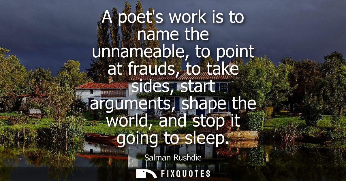 A poets work is to name the unnameable, to point at frauds, to take sides, start arguments, shape the world, and stop it