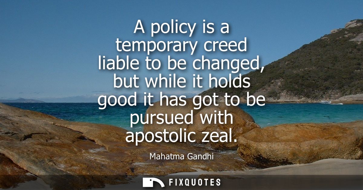 A policy is a temporary creed liable to be changed, but while it holds good it has got to be pursued with apostolic zeal