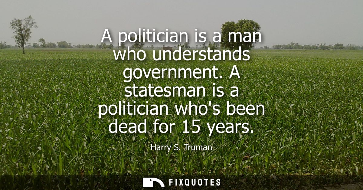 A politician is a man who understands government. A statesman is a politician whos been dead for 15 years