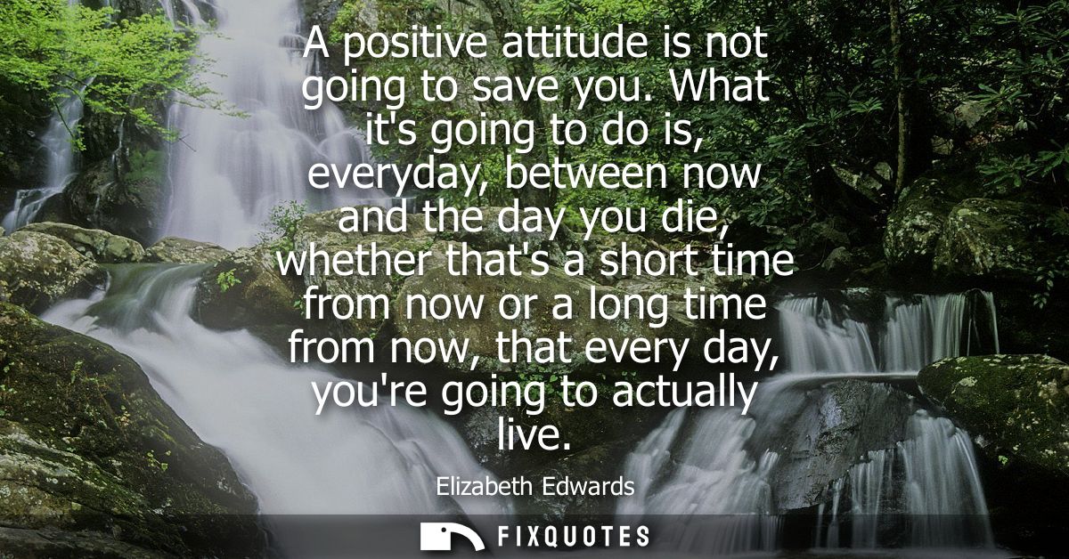 A positive attitude is not going to save you. What its going to do is, everyday, between now and the day you die, whethe
