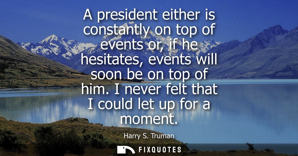 A president either is constantly on top of events or, if he hesitates, events will soon be on top of him. I never felt t