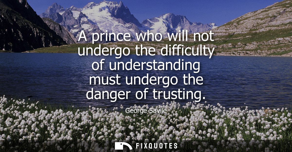 A prince who will not undergo the difficulty of understanding must undergo the danger of trusting