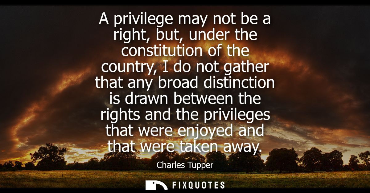 A privilege may not be a right, but, under the constitution of the country, I do not gather that any broad distinction i