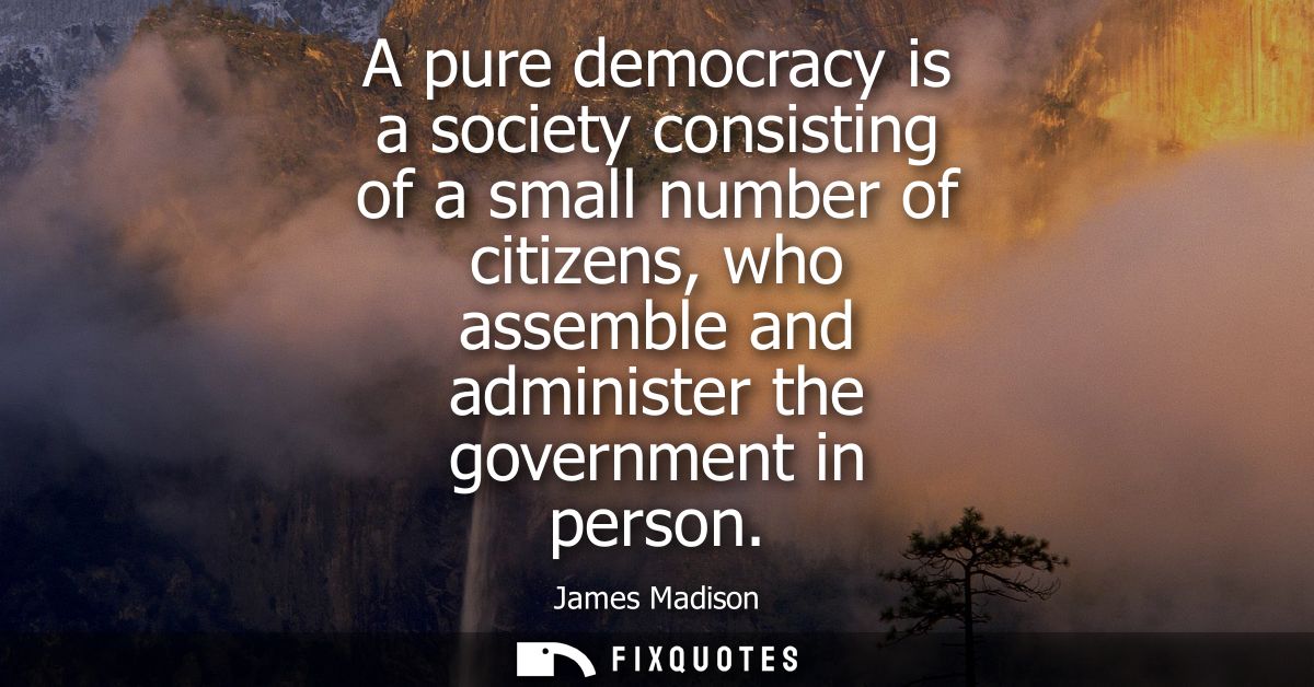 A pure democracy is a society consisting of a small number of citizens, who assemble and administer the government in pe