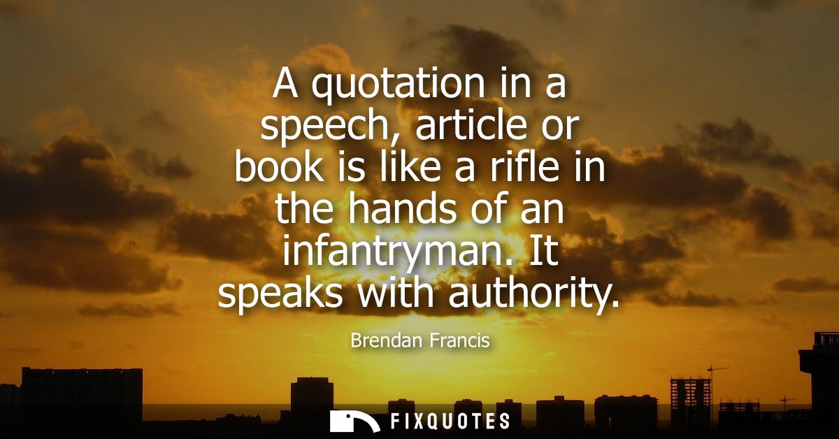 A quotation in a speech, article or book is like a rifle in the hands of an infantryman. It speaks with authority