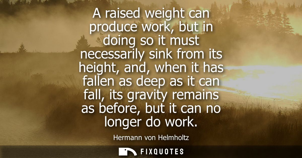 A raised weight can produce work, but in doing so it must necessarily sink from its height, and, when it has fallen as d