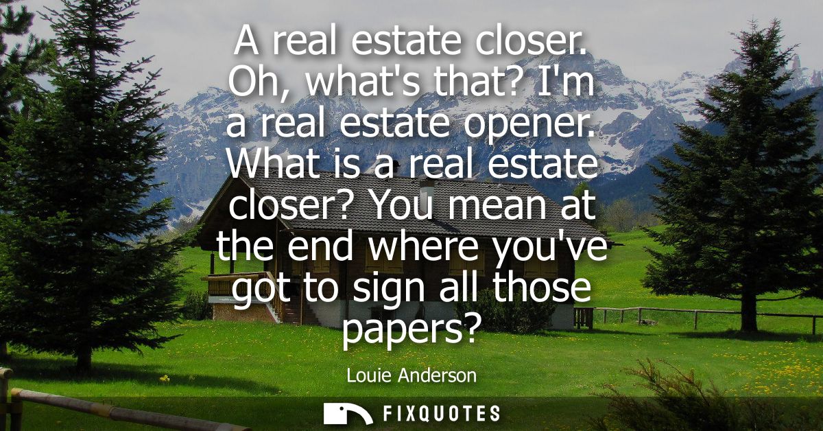 A real estate closer. Oh, whats that? Im a real estate opener. What is a real estate closer? You mean at the end where y
