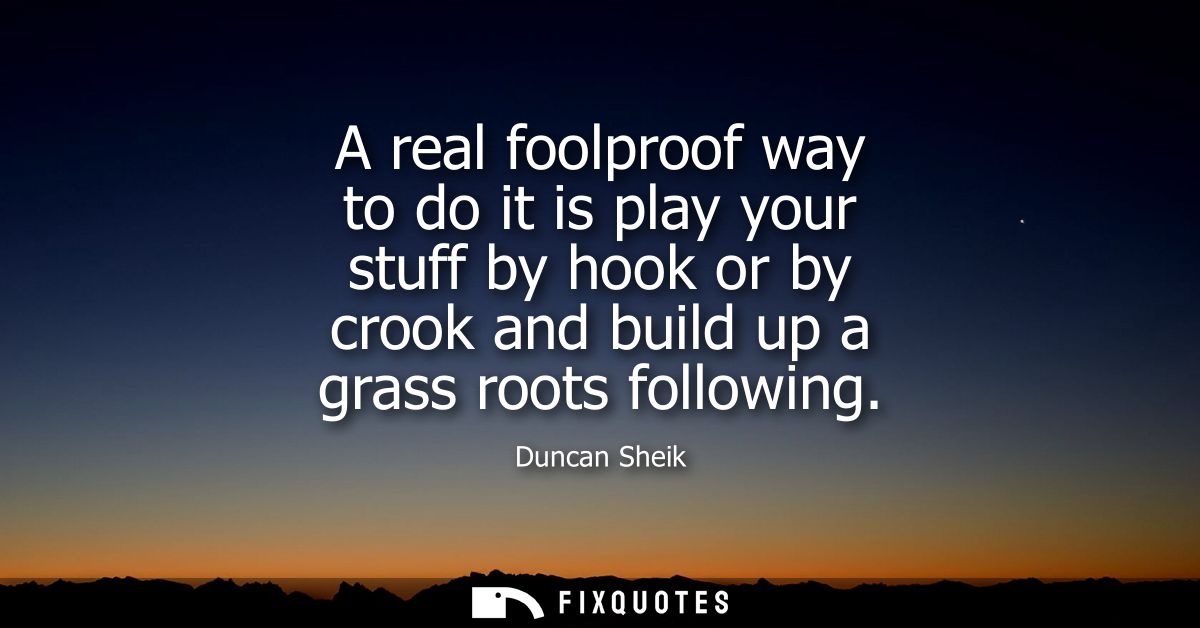 A real foolproof way to do it is play your stuff by hook or by crook and build up a grass roots following