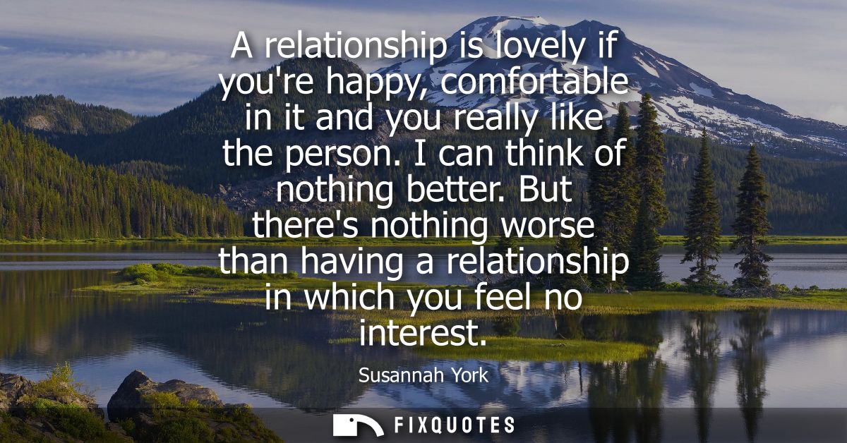 A relationship is lovely if youre happy, comfortable in it and you really like the person. I can think of nothing better