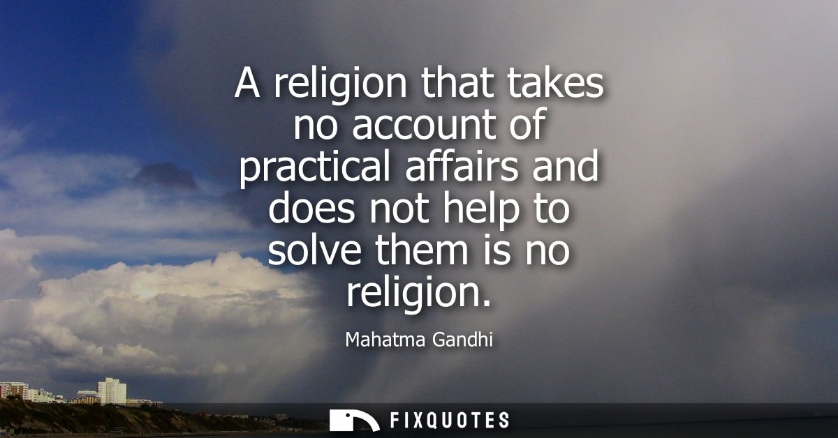 A religion that takes no account of practical affairs and does not help to solve them is no religion