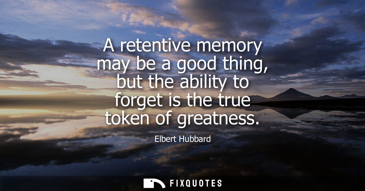 A retentive memory may be a good thing, but the ability to forget is the true token of greatness