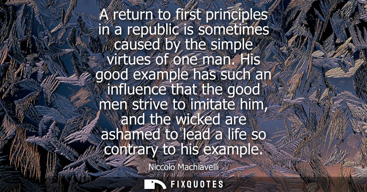 A return to first principles in a republic is sometimes caused by the simple virtues of one man. His good example has su