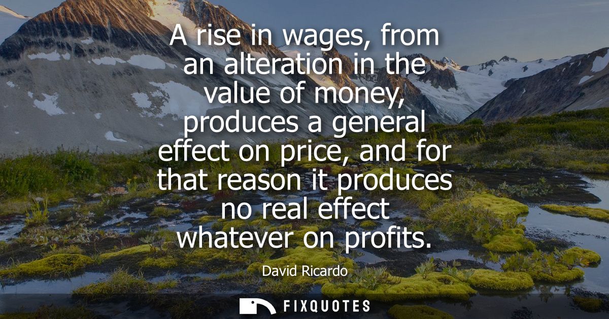 A rise in wages, from an alteration in the value of money, produces a general effect on price, and for that reason it pr
