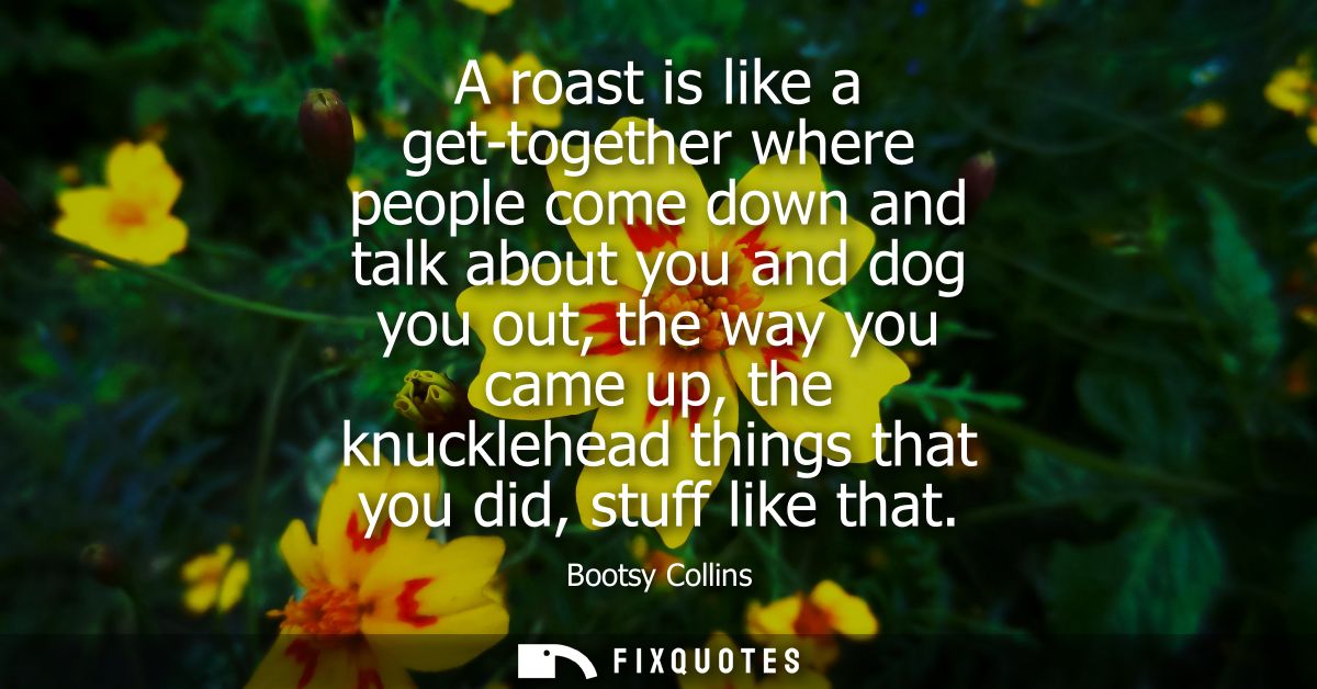 A roast is like a get-together where people come down and talk about you and dog you out, the way you came up, the knuck