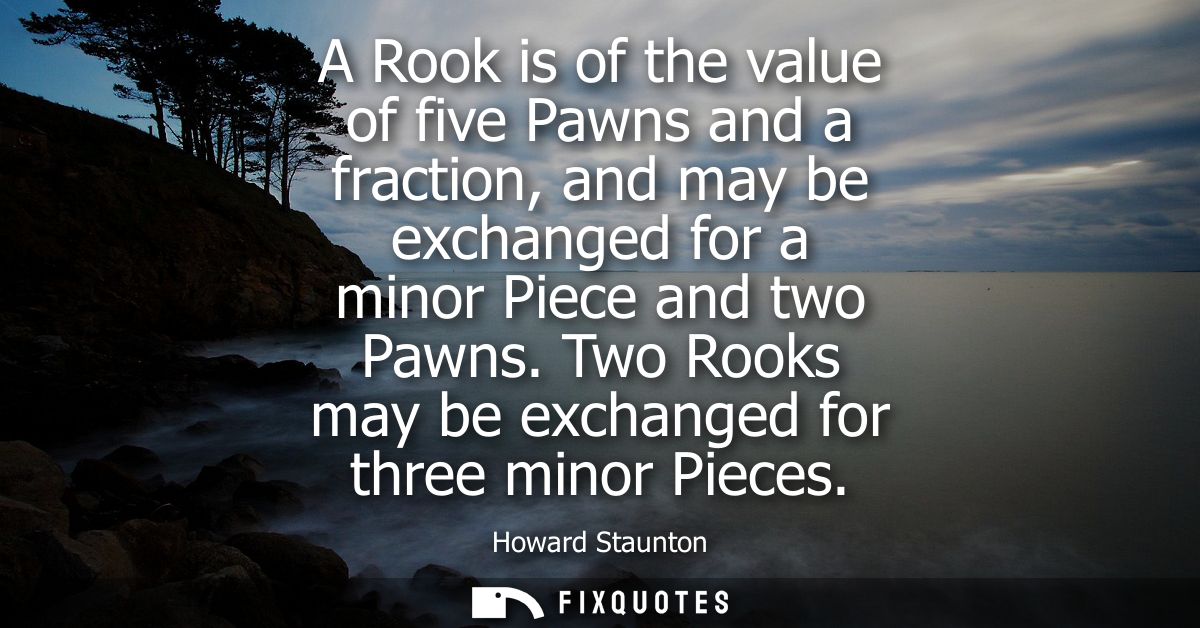 A Rook is of the value of five Pawns and a fraction, and may be exchanged for a minor Piece and two Pawns. Two Rooks may