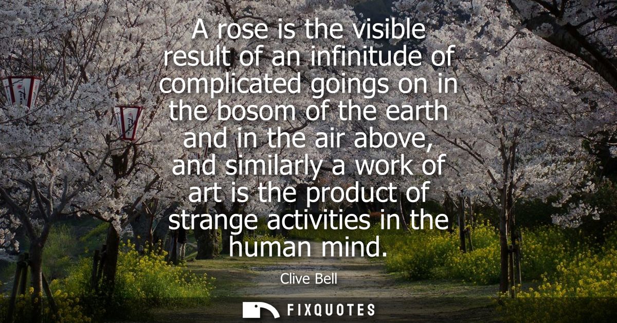 A rose is the visible result of an infinitude of complicated goings on in the bosom of the earth and in the air above, a