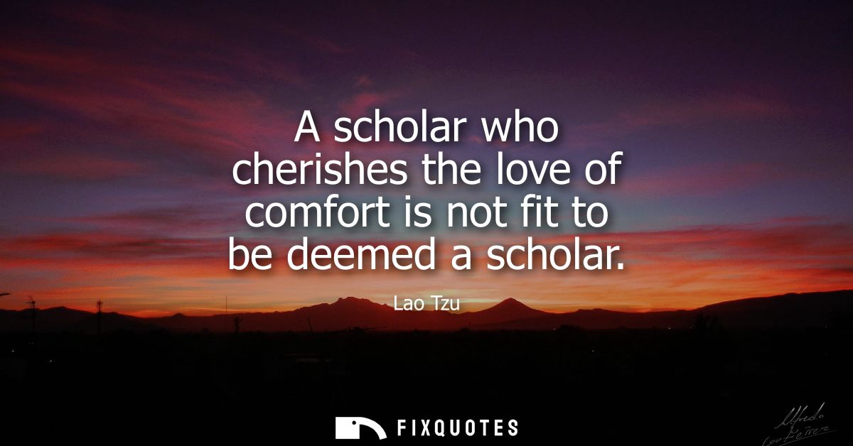 A scholar who cherishes the love of comfort is not fit to be deemed a scholar - Lao Tzu