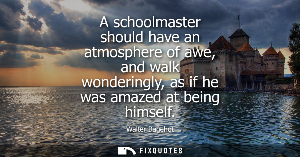 A schoolmaster should have an atmosphere of awe, and walk wonderingly, as if he was amazed at being himself