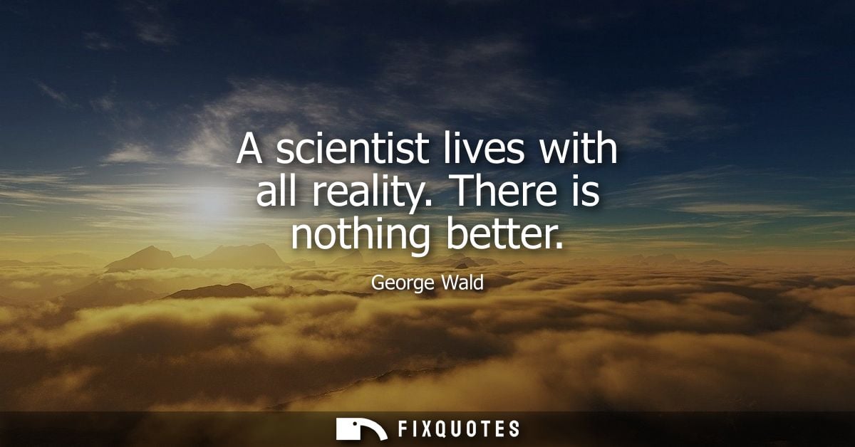 A scientist lives with all reality. There is nothing better
