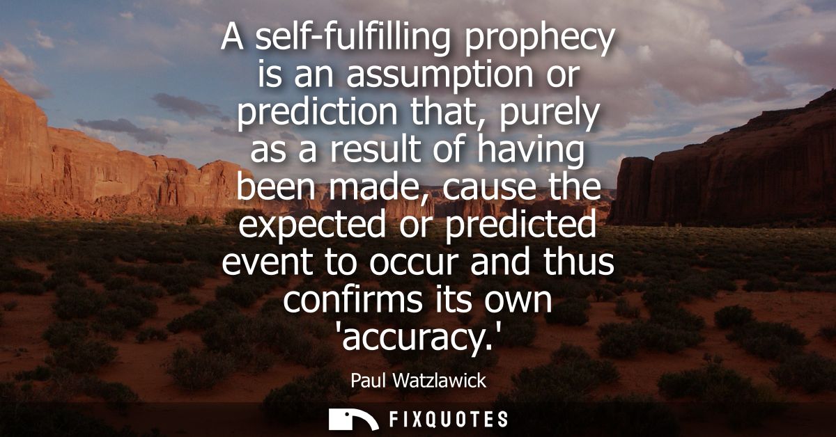 A self-fulfilling prophecy is an assumption or prediction that, purely as a result of having been made, cause the expect