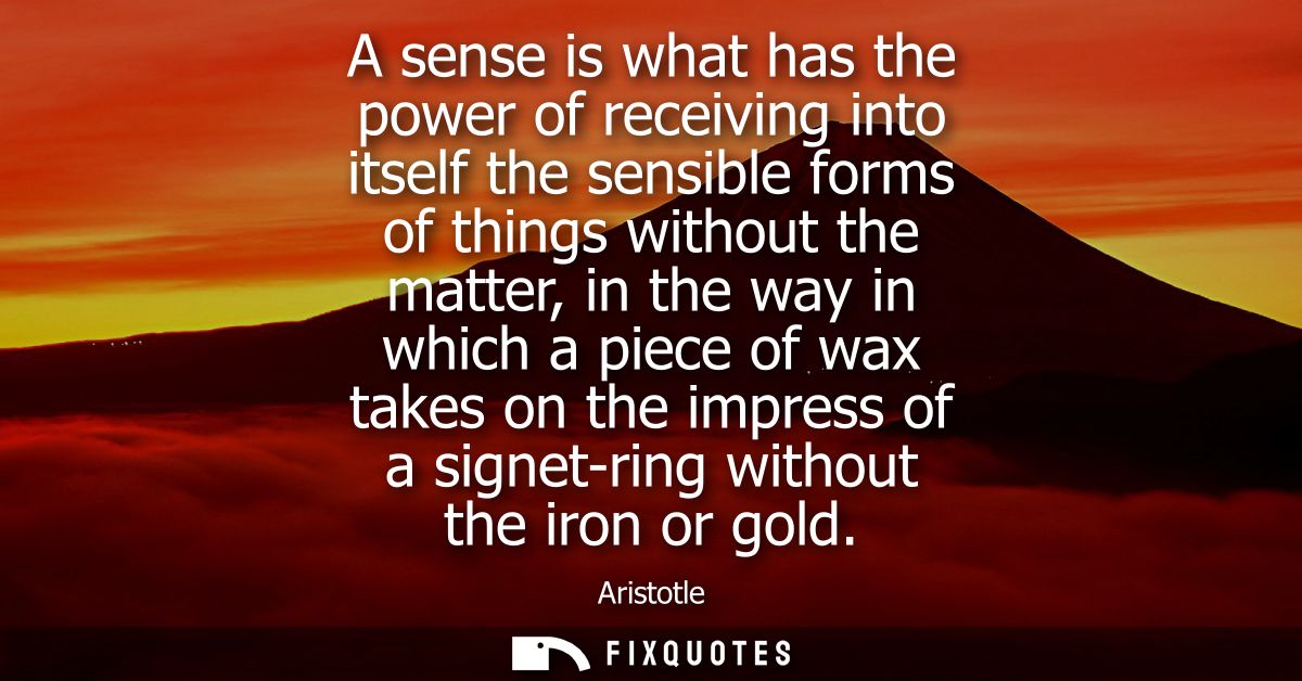 A sense is what has the power of receiving into itself the sensible forms of things without the matter, in the way in wh