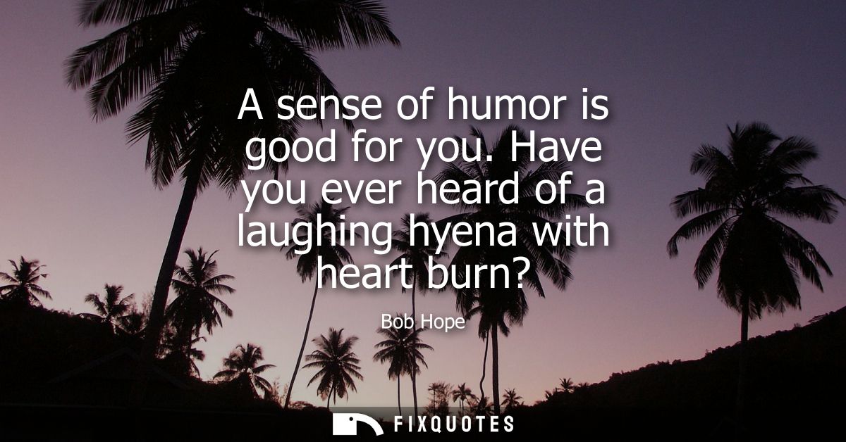A sense of humor is good for you. Have you ever heard of a laughing hyena with heart burn?