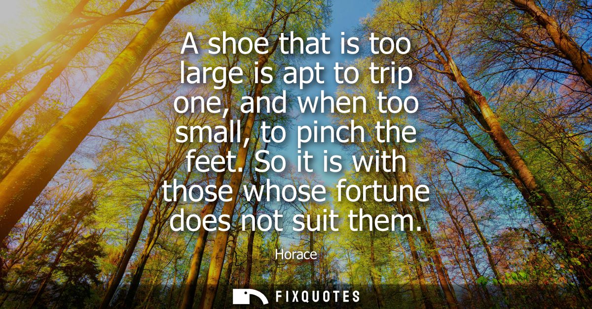 A shoe that is too large is apt to trip one, and when too small, to pinch the feet. So it is with those whose fortune do