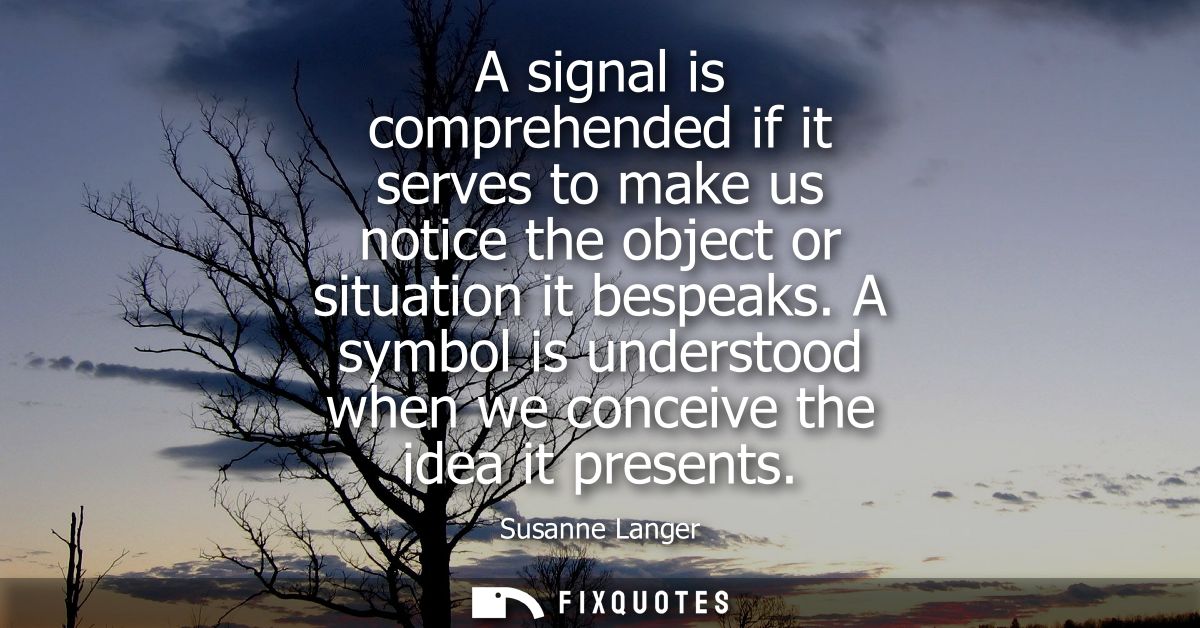 A signal is comprehended if it serves to make us notice the object or situation it bespeaks. A symbol is understood when