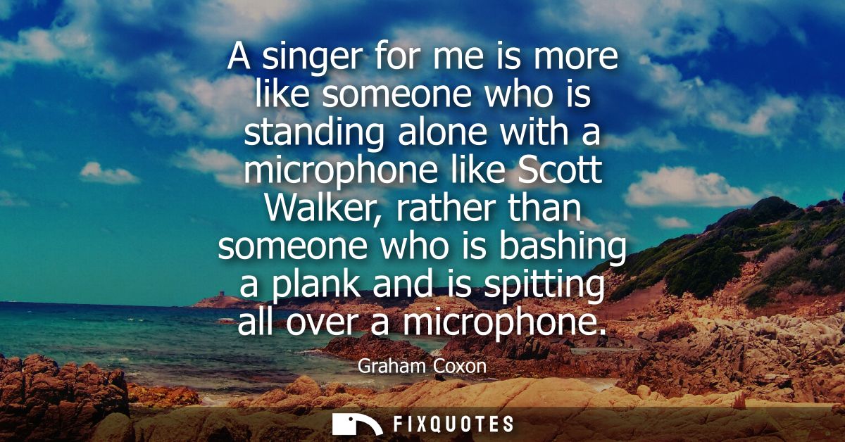A singer for me is more like someone who is standing alone with a microphone like Scott Walker, rather than someone who 