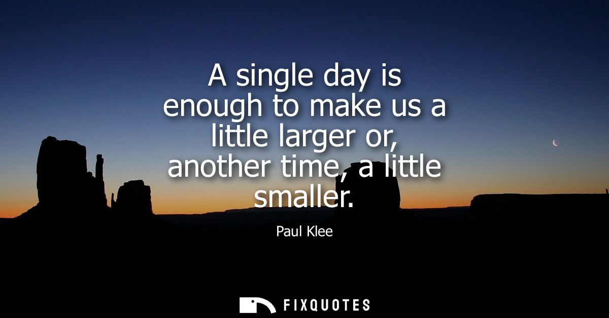 A single day is enough to make us a little larger or, another time, a little smaller