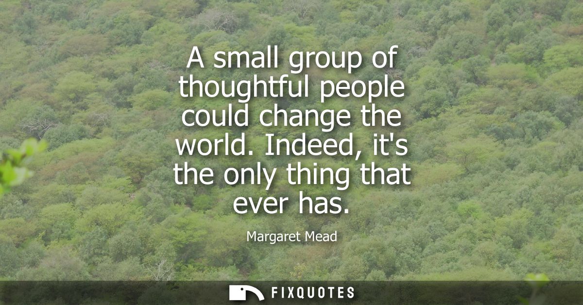 A small group of thoughtful people could change the world. Indeed, its the only thing that ever has
