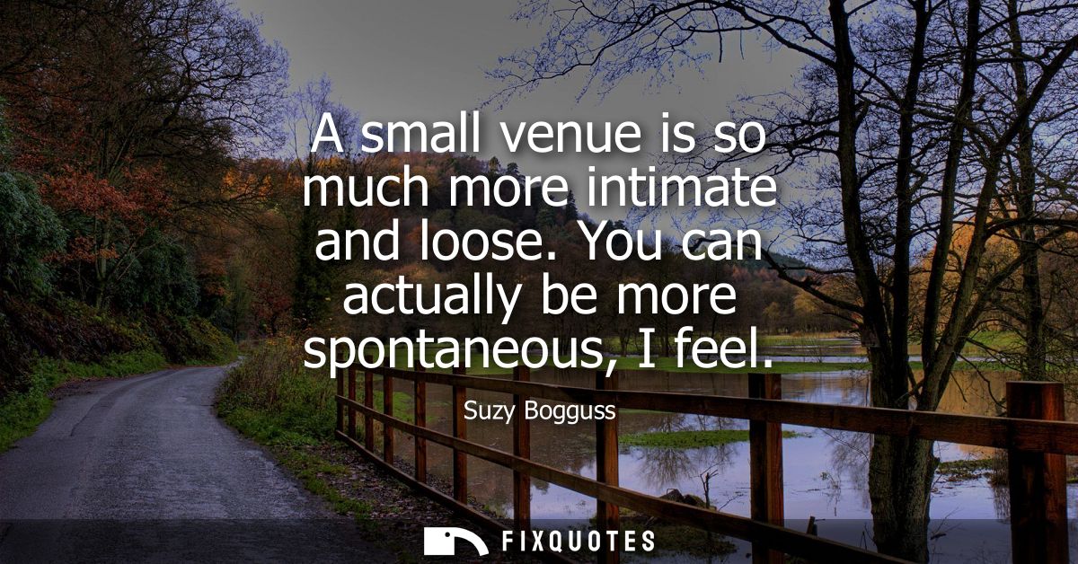 A small venue is so much more intimate and loose. You can actually be more spontaneous, I feel