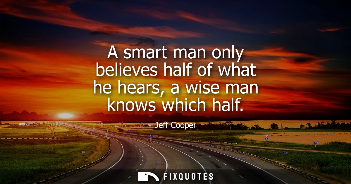 A smart man only believes half of what he hears, a wise man knows which half