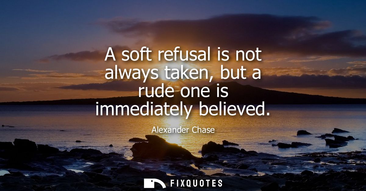 A soft refusal is not always taken, but a rude one is immediately believed