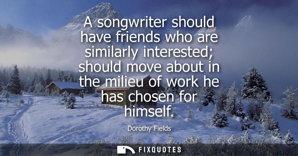 A songwriter should have friends who are similarly interested should move about in the milieu of work he has chosen for 