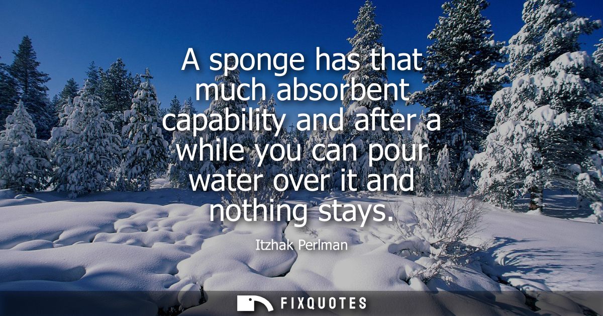 A sponge has that much absorbent capability and after a while you can pour water over it and nothing stays