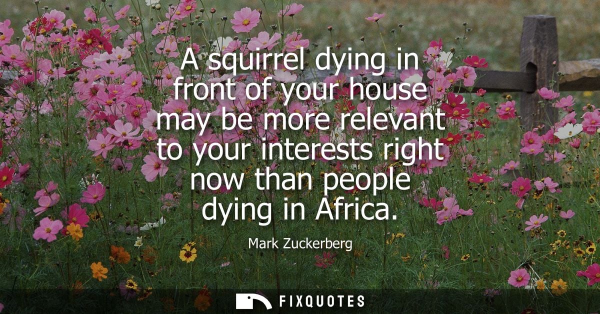 A squirrel dying in front of your house may be more relevant to your interests right now than people dying in Africa