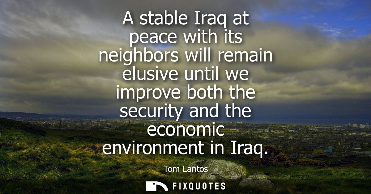A stable Iraq at peace with its neighbors will remain elusive until we improve both the security and the economic enviro