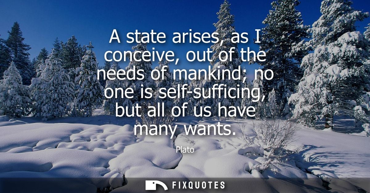 A state arises, as I conceive, out of the needs of mankind no one is self-sufficing, but all of us have many wants