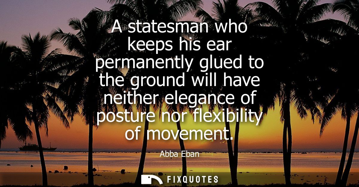 A statesman who keeps his ear permanently glued to the ground will have neither elegance of posture nor flexibility of m