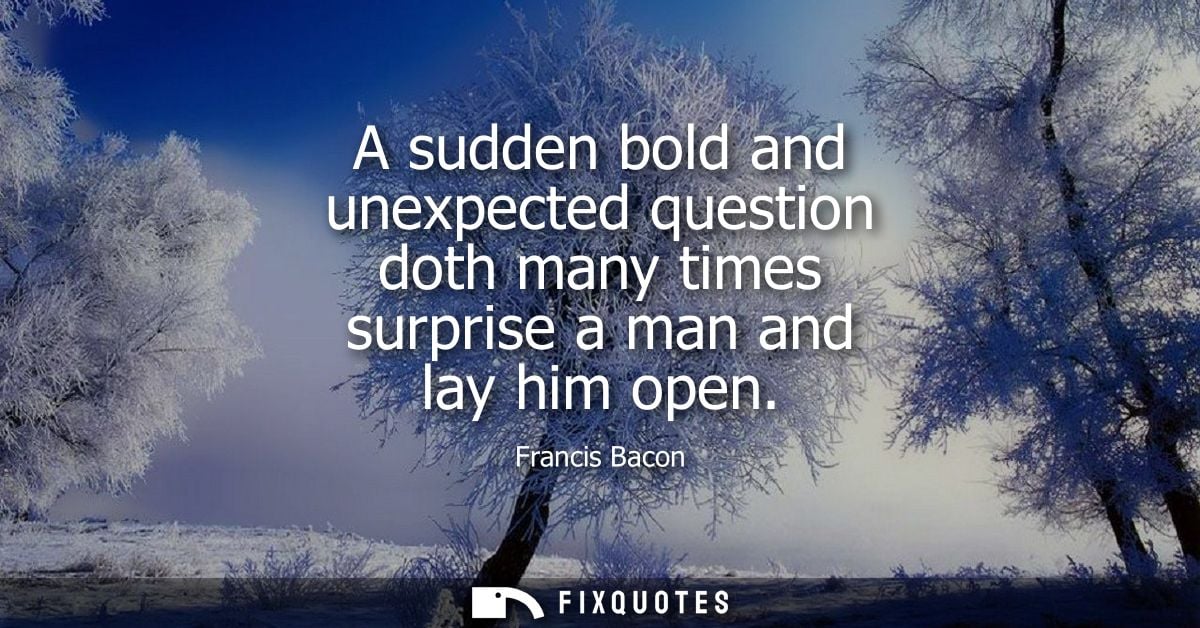 A sudden bold and unexpected question doth many times surprise a man and lay him open - Francis Bacon