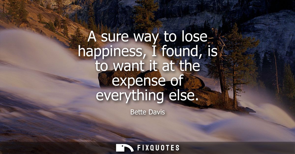 A sure way to lose happiness, I found, is to want it at the expense of everything else
