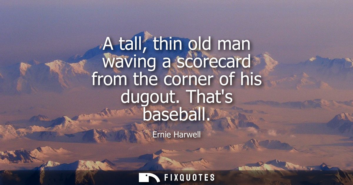 A tall, thin old man waving a scorecard from the corner of his dugout. Thats baseball