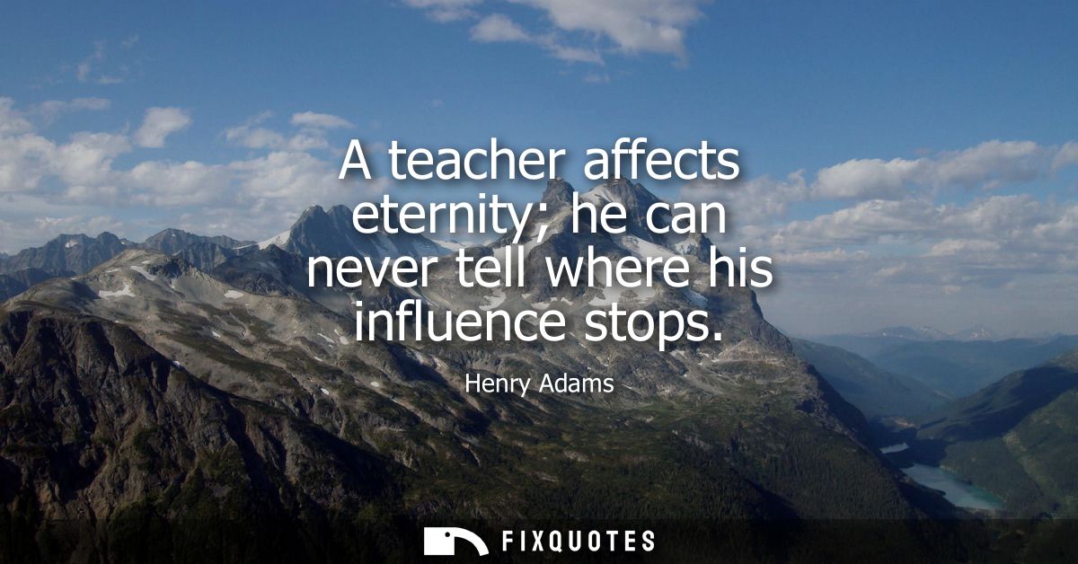 A teacher affects eternity he can never tell where his influence stops