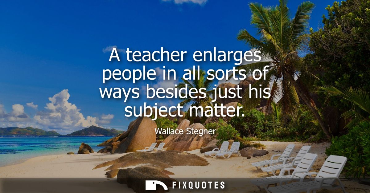 A teacher enlarges people in all sorts of ways besides just his subject matter