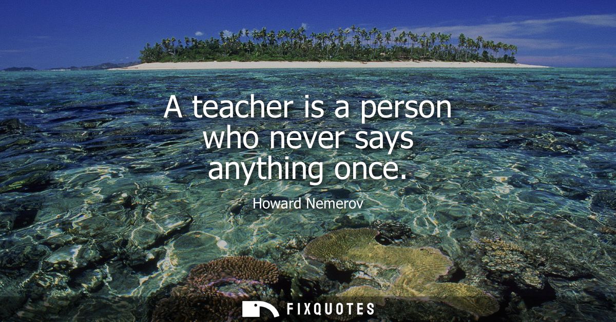 A teacher is a person who never says anything once - Howard Nemerov