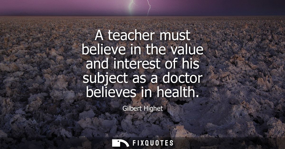 A teacher must believe in the value and interest of his subject as a doctor believes in health