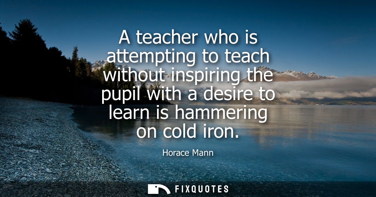 A teacher who is attempting to teach without inspiring the pupil with a desire to learn is hammering on cold iron