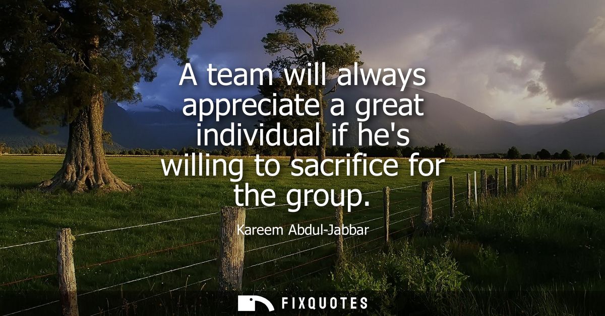 A team will always appreciate a great individual if hes willing to sacrifice for the group