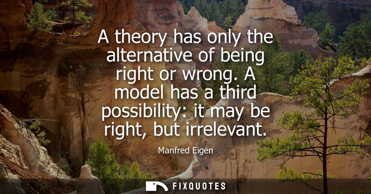 A theory has only the alternative of being right or wrong. A model has a third possibility: it may be right, but irrelev